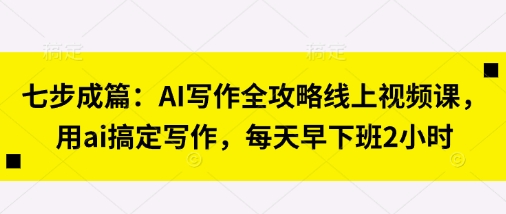 七步成篇:AI写作全攻略线上视频课,用ai搞定写作,每天早下班2小时-老段项目分享