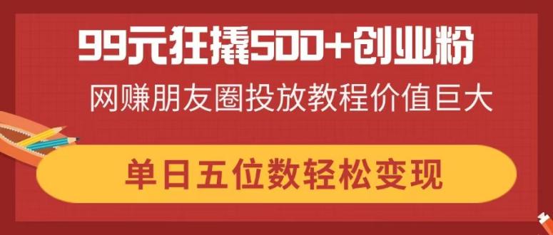 (14247期)99元狂撬500+创业粉,网赚朋友圈投放教程价值巨大,单日五位数轻松变现-老段项目分享
